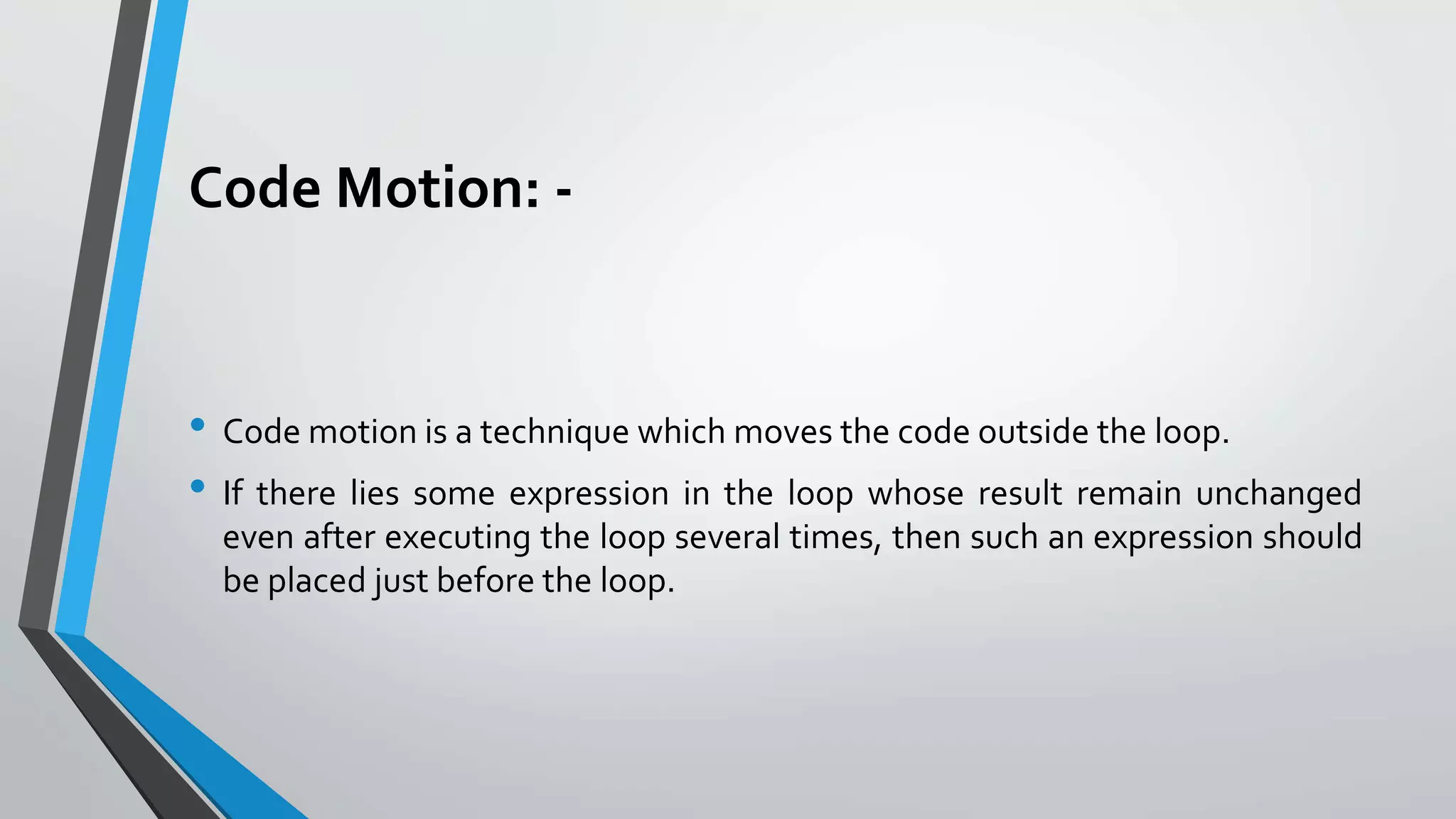 Code Motion: -
• Code motion is a technique which moves the code outside the loop.
• If there lies some expression in the loop whose result remain unchanged
even after executing the loop several times, then such an expression should
be placed just before the loop.
 