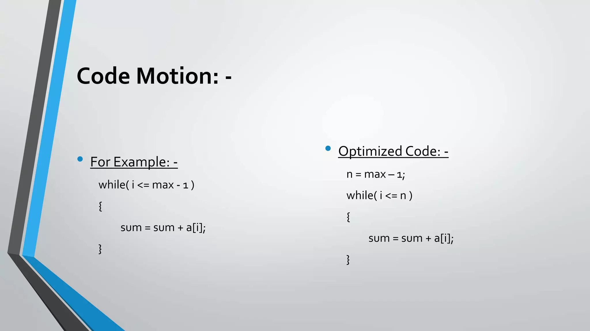 Code Motion: -
• For Example: -
while( i <= max - 1 )
{
sum = sum + a[i];
}
• Optimized Code: -
n = max – 1;
while( i <= n )
{
sum = sum + a[i];
}
 