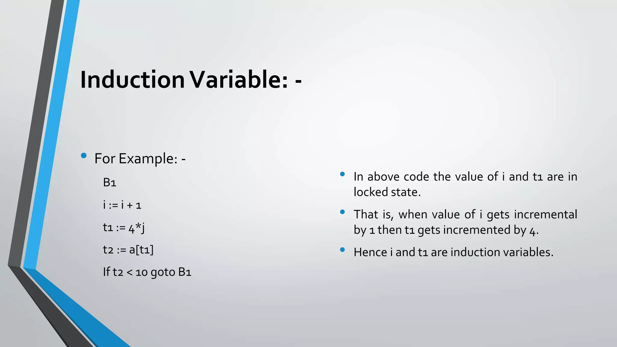 InductionVariable: -
• For Example: -
B1
i := i + 1
t1 := 4*j
t2 := a[t1]
If t2 < 10 goto B1
• In above code the value of i and t1 are in
locked state.
• That is, when value of i gets incremental
by 1 then t1 gets incremented by 4.
• Hence i and t1 are induction variables.
 