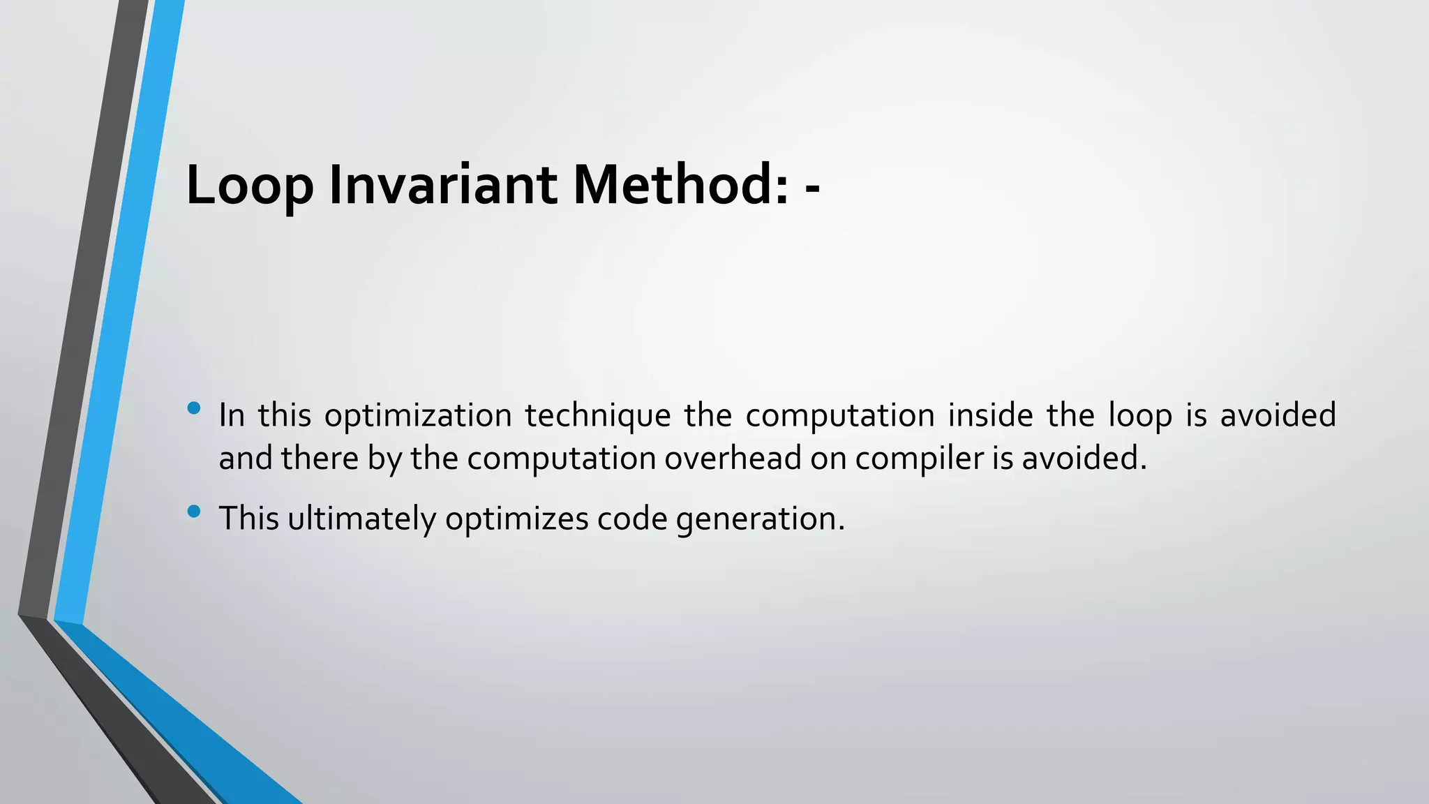 Loop Invariant Method: -
• In this optimization technique the computation inside the loop is avoided
and there by the computation overhead on compiler is avoided.
• This ultimately optimizes code generation.
 