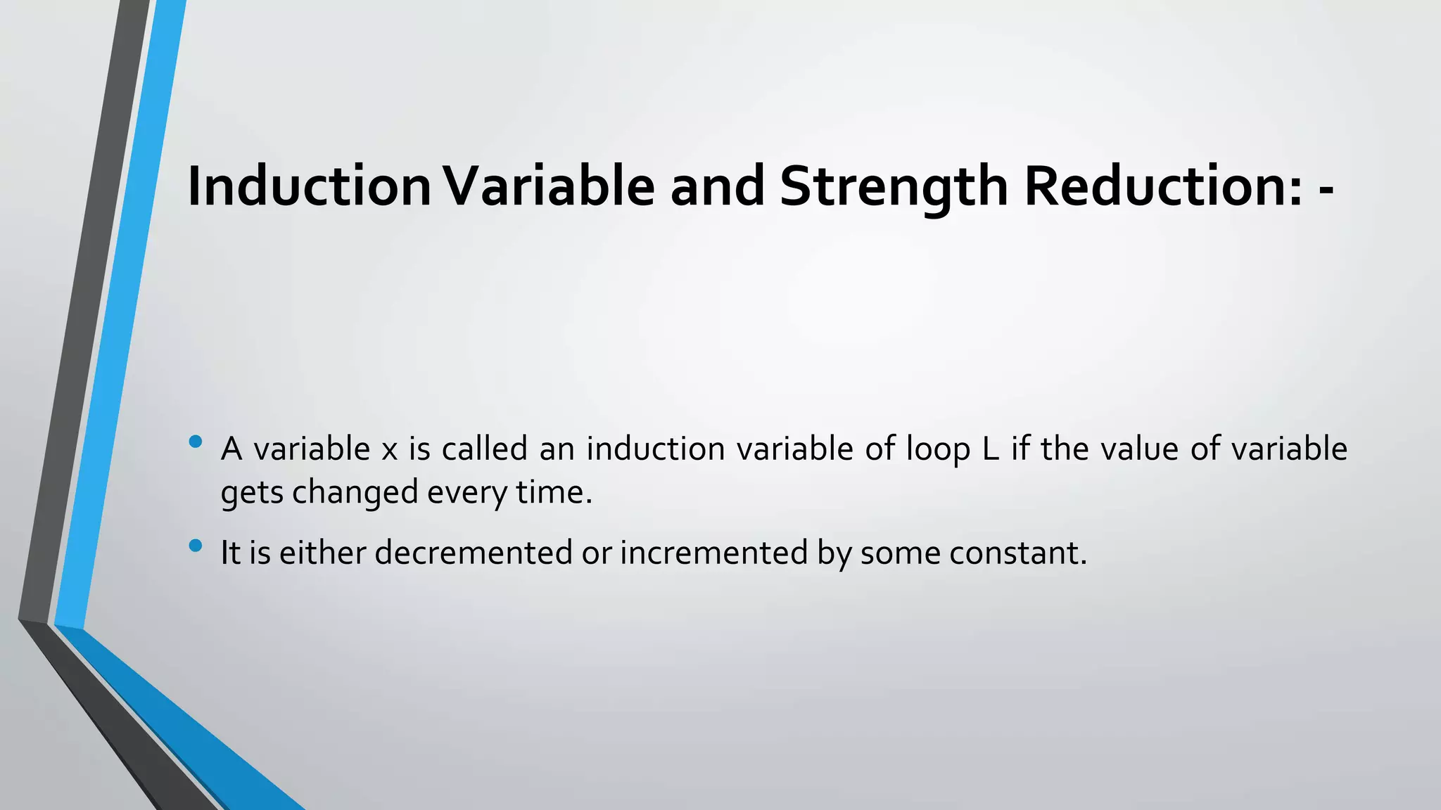 InductionVariable and Strength Reduction: -
• A variable x is called an induction variable of loop L if the value of variable
gets changed every time.
• It is either decremented or incremented by some constant.
 