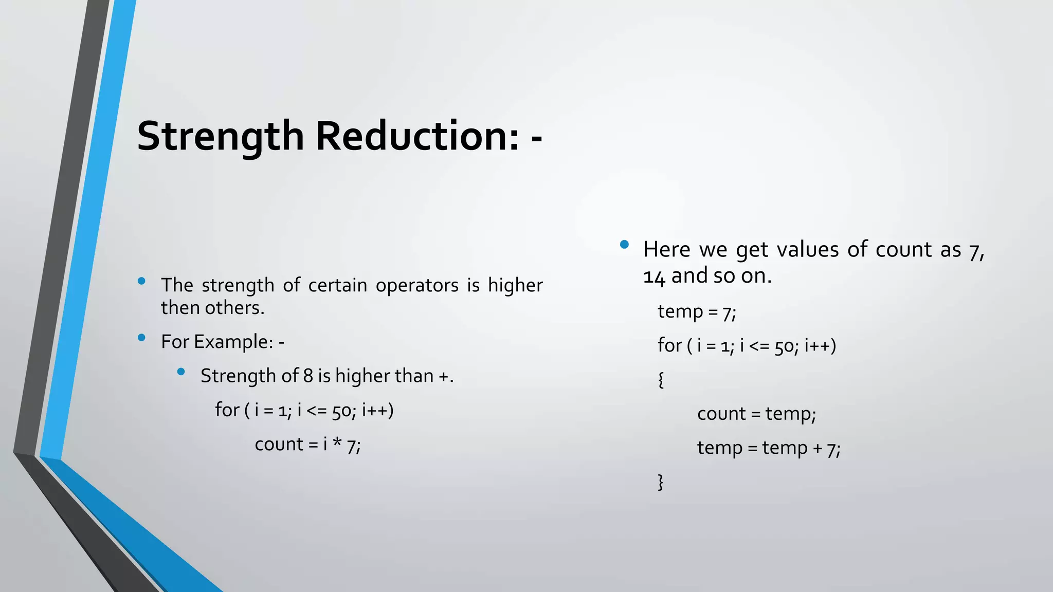 Strength Reduction: -
• The strength of certain operators is higher
then others.
• For Example: -
• Strength of 8 is higher than +.
for ( i = 1; i <= 50; i++)
count = i * 7;
• Here we get values of count as 7,
14 and so on.
temp = 7;
for ( i = 1; i <= 50; i++)
{
count = temp;
temp = temp + 7;
}
 