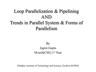 Loop Parallelization & Pipelining 
AND 
Trends in Parallel System & Forms of 
Parallelism 
By 
Jagrat Gupta 
M.tech[CSE] 1st Year 
(Madhav Institute of Technology and Science, Gwalior-467005) 
 