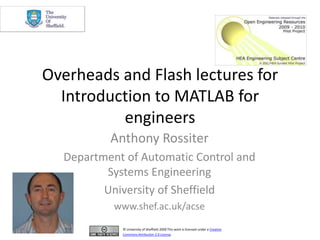 Overheads and Flash lectures for Introduction to MATLAB for engineers Anthony Rossiter Department of Automatic Control and Systems Engineering University of Sheffield www.shef.ac.uk/acse © University of Sheffield 2009 This work is licensed under a Creative Commons Attribution 2.0 License. 
