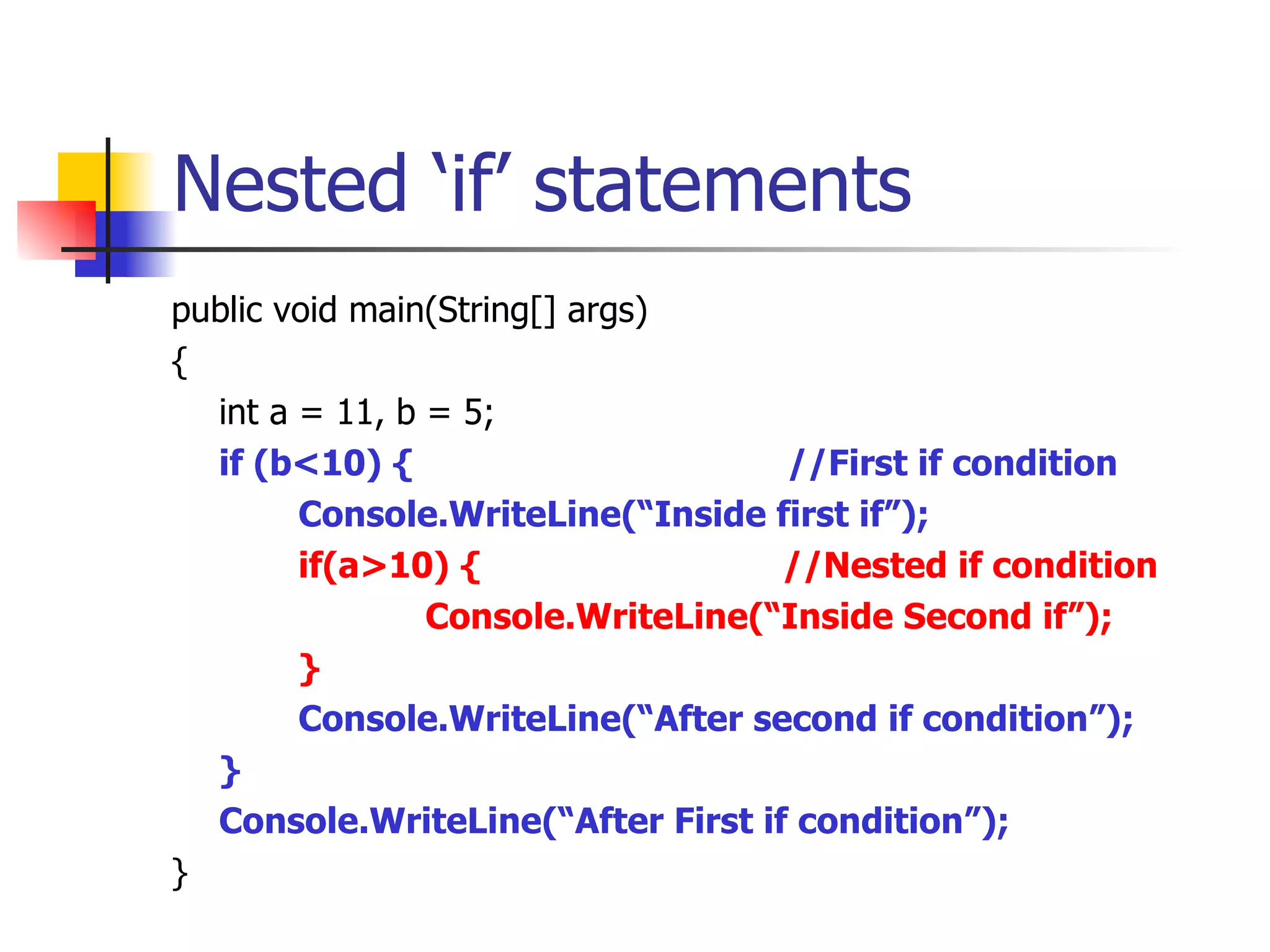 Nested ‘if’ statements public void main(String[] args) { int a = 11, b = 5; if (b<10) {  //First if condition  Console.WriteLine(“Inside first if”); if(a>10) {  //Nested if condition Console.WriteLine(“Inside Second if”); } Console.WriteLine(“After second if condition”); } Console.WriteLine(“After First if condition”); } 