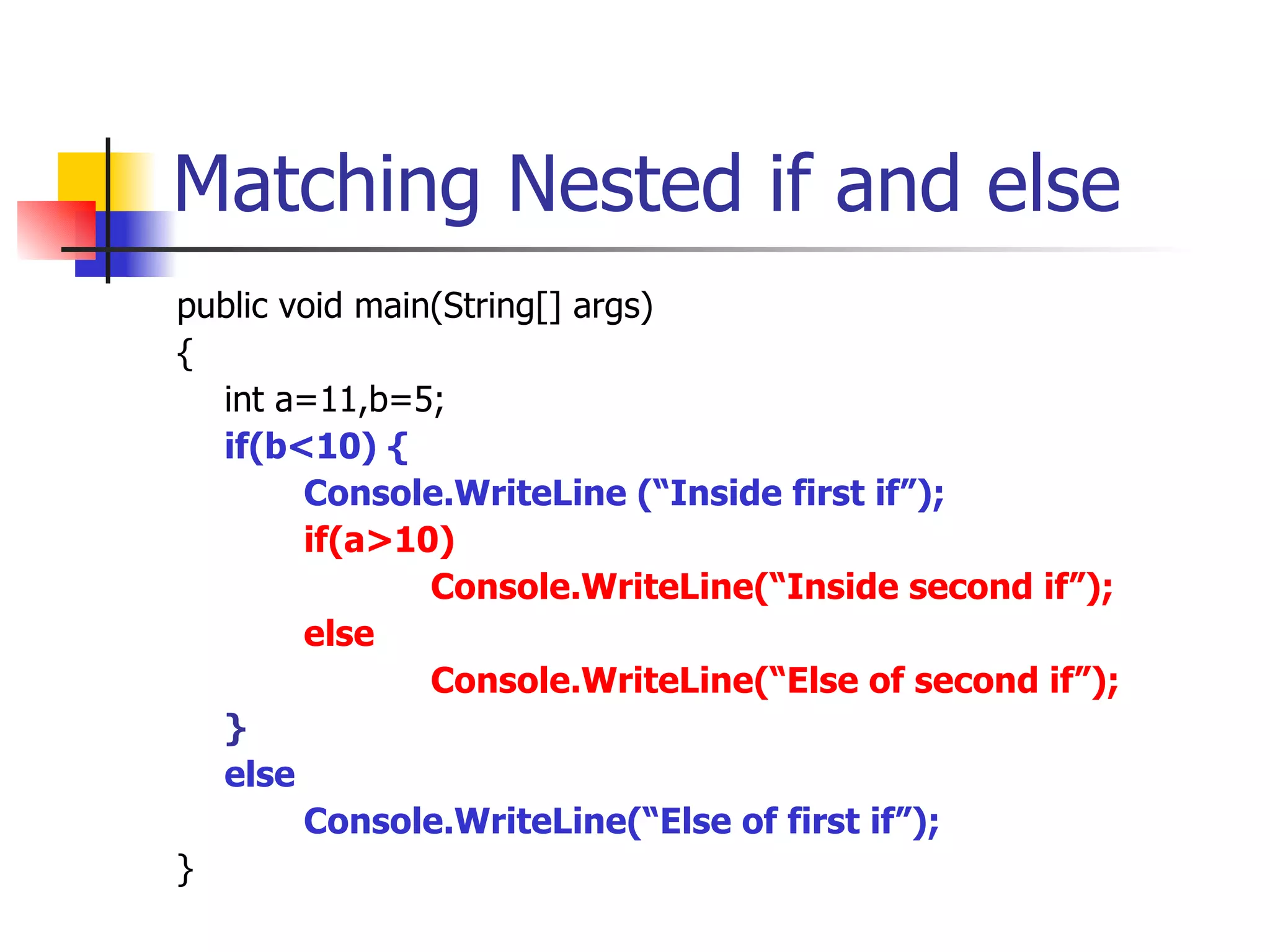 Matching Nested if and else public void main(String[] args) { int a=11,b=5; if(b<10) { Console.WriteLine (“Inside first if”); if(a>10)  Console.WriteLine(“Inside second if”); else Console.WriteLine(“Else of second if”); } else   Console.WriteLine(“Else of first if”); } 