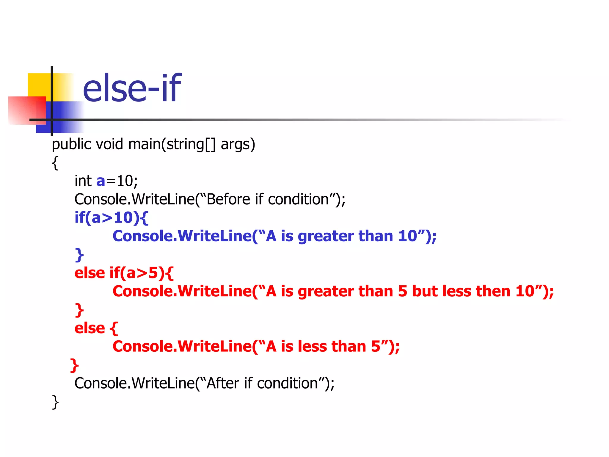 else-if public void main(string[] args) { int  a =10; Console.WriteLine(“Before if condition”); if(a>10){ Console.WriteLine(“A is greater than 10”); } else if(a>5){ Console.WriteLine(“A is greater than 5 but less then 10”); } else { Console.WriteLine(“A is less than 5”); } Console.WriteLine(“After if condition”); } 