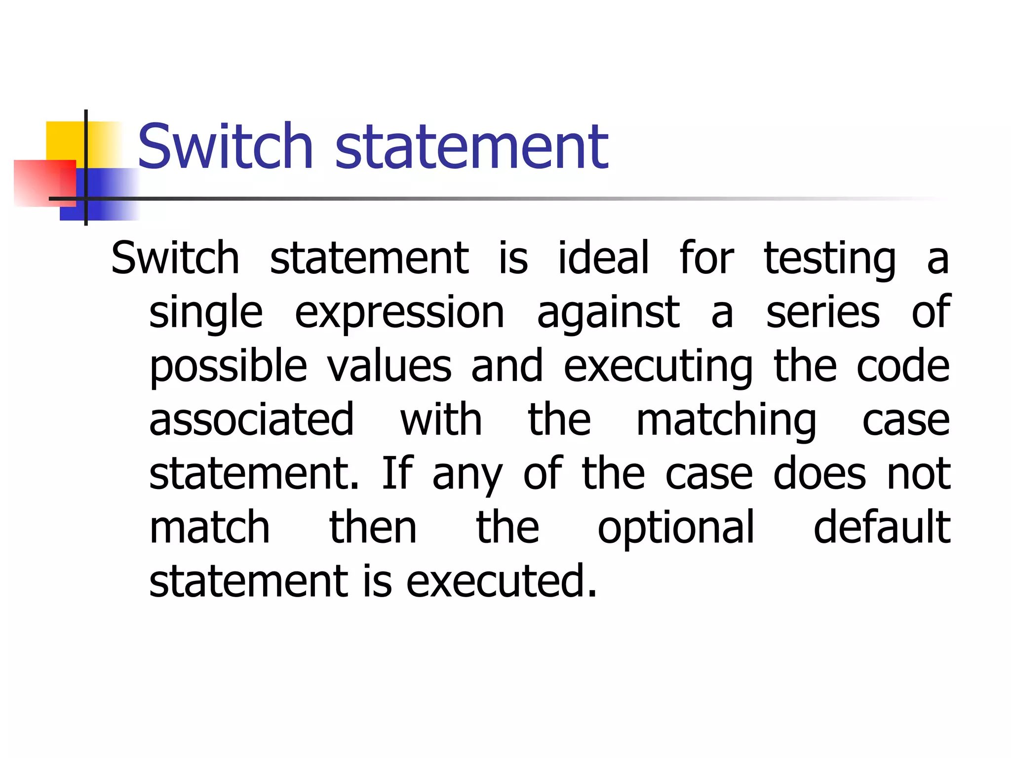 Switch statement Switch statement is ideal for testing a single expression against a series of possible values and executing the code associated with the matching case statement. If any of the case does not match then the optional default statement is executed. 