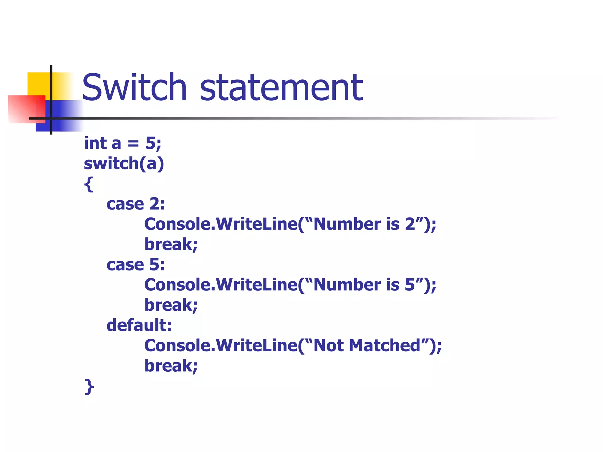 Switch statement int a = 5; switch(a) { case 2: Console.WriteLine(“Number is 2”); break; case 5: Console.WriteLine(“Number is 5”); break; default: Console.WriteLine(“Not Matched”); break; } 