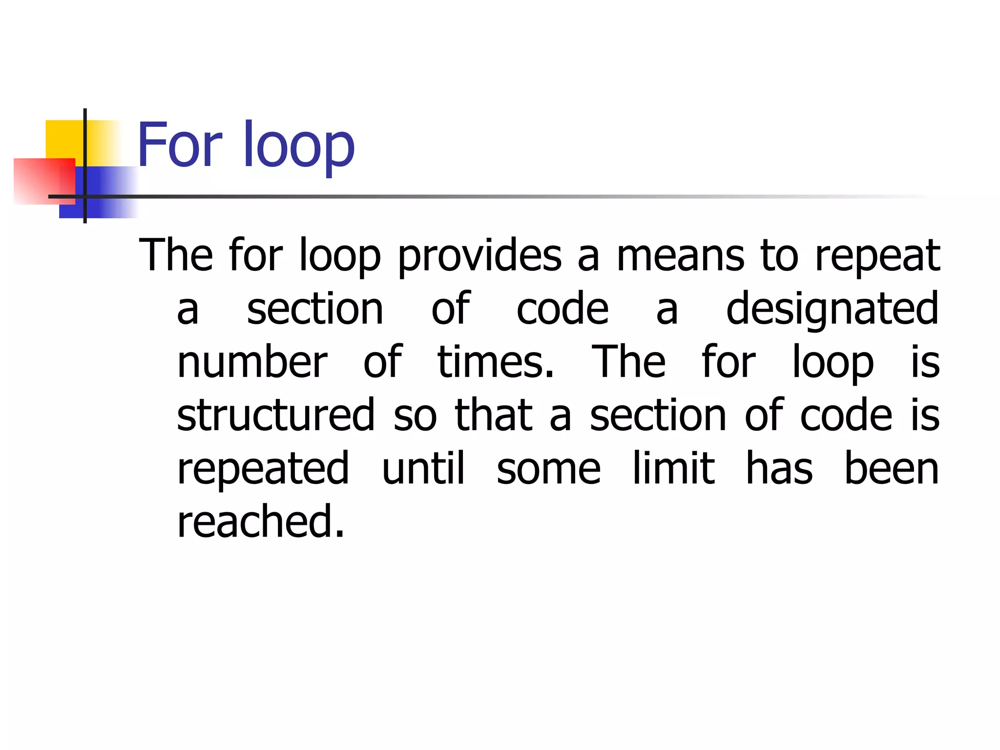 For loop The for loop provides a means to repeat a section of code a designated number of times. The for loop is structured so that a section of code is repeated until some limit has been reached.  