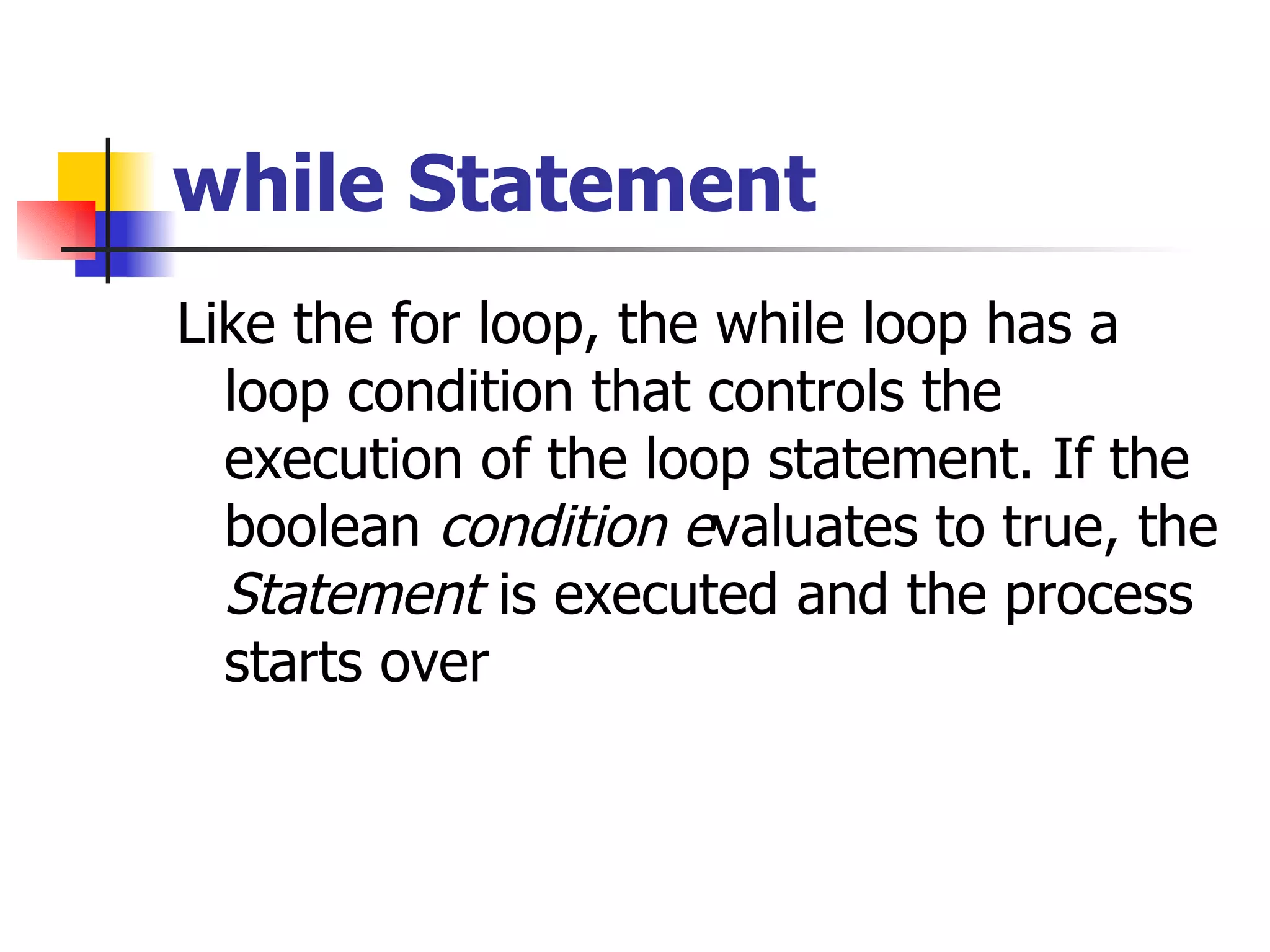 while Statement Like the for loop, the while loop has a loop condition that controls the execution of the loop statement. If the boolean  condition e valuates to true, the  Statement  is executed and the process starts over 