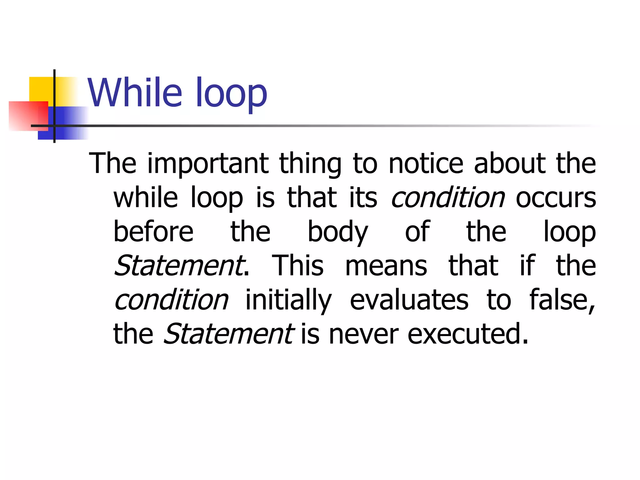 While loop The important thing to notice about the while loop is that its  condition  occurs before the body of the loop  Statement . This means that if the  condition  initially evaluates to false, the  Statement  is never executed.  