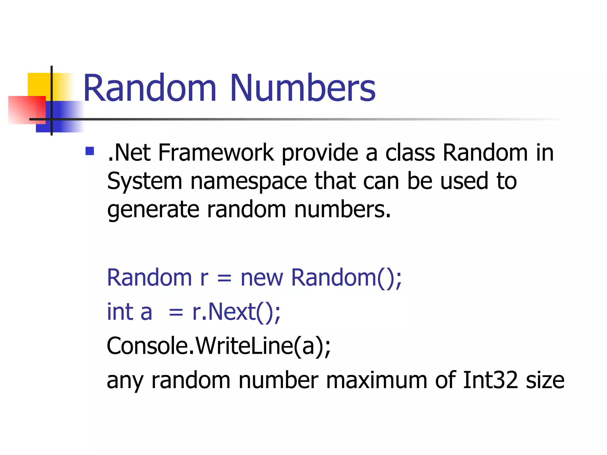 Random Numbers .Net Framework provide a class Random in System namespace that can be used to generate random numbers. Random r = new Random(); int a  = r.Next(); Console.WriteLine(a); any random number maximum of Int32 size 
