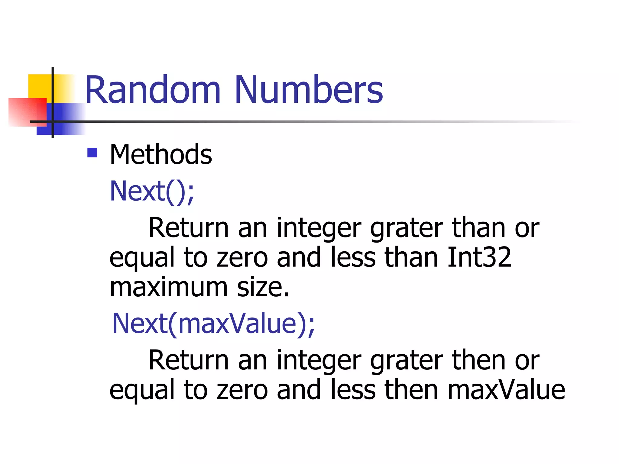 Random Numbers Methods Next(); Return an integer grater than or equal to zero and less than Int32 maximum size. Next(maxValue); Return an integer grater then or equal to zero and less then maxValue  