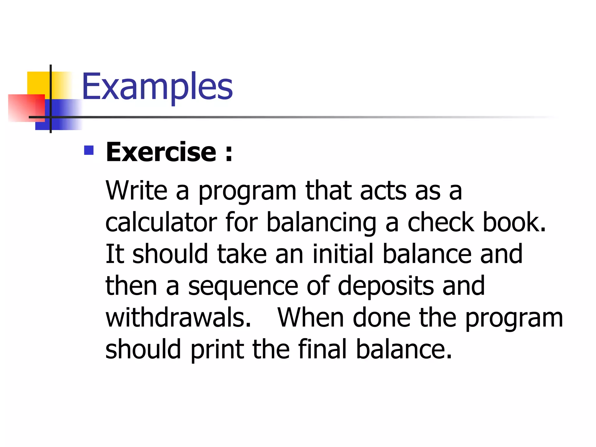 Examples Exercise : Write a program that acts as a calculator for balancing a check   book.  It should take an initial balance and then a sequence of deposits and withdrawals.   When done the program should print the final balance.  