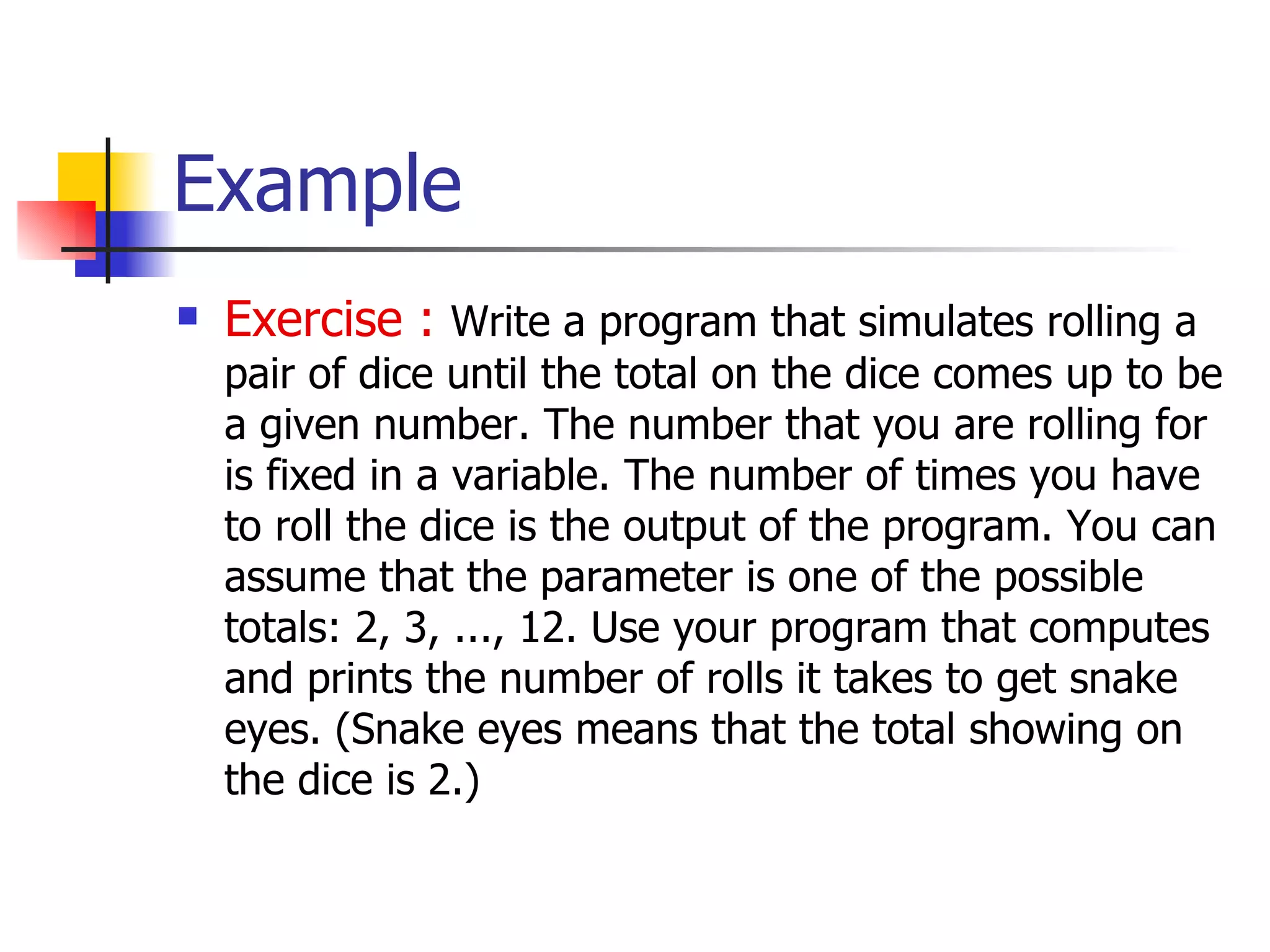 Example Exercise :   Write a  program  that simulates rolling a pair of dice until the total on the dice comes up to be a given number. The number that you are rolling for is  fixed in a variable . The number of times you have to roll the dice is the  output of the program . You can assume that the parameter is one of the possible totals: 2, 3, ..., 12. Use your program that computes and prints the number of rolls it takes to get snake eyes. (Snake eyes means that the total showing on the dice is 2.)  