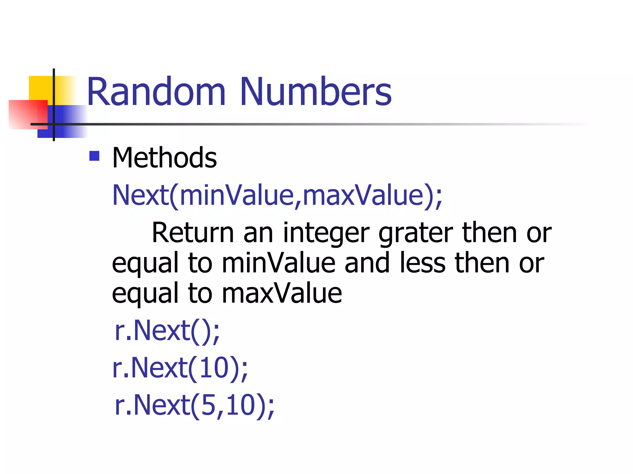 Random Numbers Methods Next(minValue,maxValue); Return an integer grater then or equal to minValue and less then or equal to maxValue  r.Next(); r.Next(10); r.Next(5,10); 