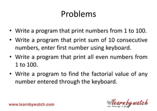 Problems
• Write a program that print numbers from 1 to 100.
• Write a program that print sum of 10 consecutive
  numbers, enter first number using keyboard.
• Write a program that print all even numbers from
  1 to 100.
• Write a program to find the factorial value of any
  number entered through the keyboard.
 