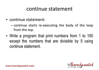 continue statement
• continue statement:
  – continue starts re-executing the body of the loop
    from the top.
• Write a program that print numbers from 1 to 100
  except the numbers that are divisible by 5 using
  continue statement.
 