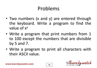 Problems
• Two numbers (x and y) are entered through
  the keyboard. Write a program to find the
  value of xy
• Write a program that print numbers from 1
  to 100 except the numbers that are divisible
  by 5 and 7.
• Write a program to print all characters with
  their ASCII value.

                      16
 