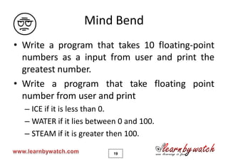Mind Bend
• Write a program that takes 10 floating-point
  numbers as a input from user and print the
  greatest number.
• Write a program that take floating point
  number from user and print
  – ICE if it is less than 0.
  – WATER if it lies between 0 and 100.
  – STEAM if it is greater then 100.

                           19
 