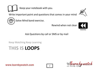 t
                                                               y
         Keep your notebook with you.

Write important point and questions that comes in your mind

     Solve Mind band exercise.


                                                               C
                                       Rewind when not clear


              Ask Questions by call or SMS or by mail


Keep Watching Keep Learning

THIS IS LOOPS


                                   2
 