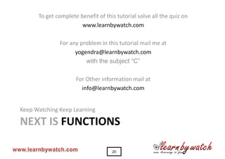 To get complete benefit of this tutorial solve all the quiz on
                       www.learnbywatch.com

              For any problem in this tutorial mail me at
                    yogendra@learnbywatch.com
                        with the subject “C”

                     For Other information mail at
                       info@learnbywatch.com


Keep Watching Keep Learning

NEXT IS FUNCTIONS

                                    20
 