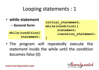 Looping statements : 1
• while statement
                     initial_statement;
  – General form:    while(condition){
                           statement;
 while(condition)          iteration_statement;
       statement;    }
• The program will repeatedly execute the
  statement inside the while until the condition
  becomes false (0)
 