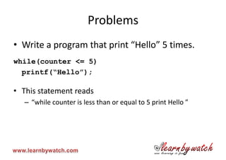 Problems
• Write a program that print “Hello” 5 times.
while(counter <= 5)
  printf(“Hello”);

• This statement reads
   – “while counter is less than or equal to 5 print Hello ”
 