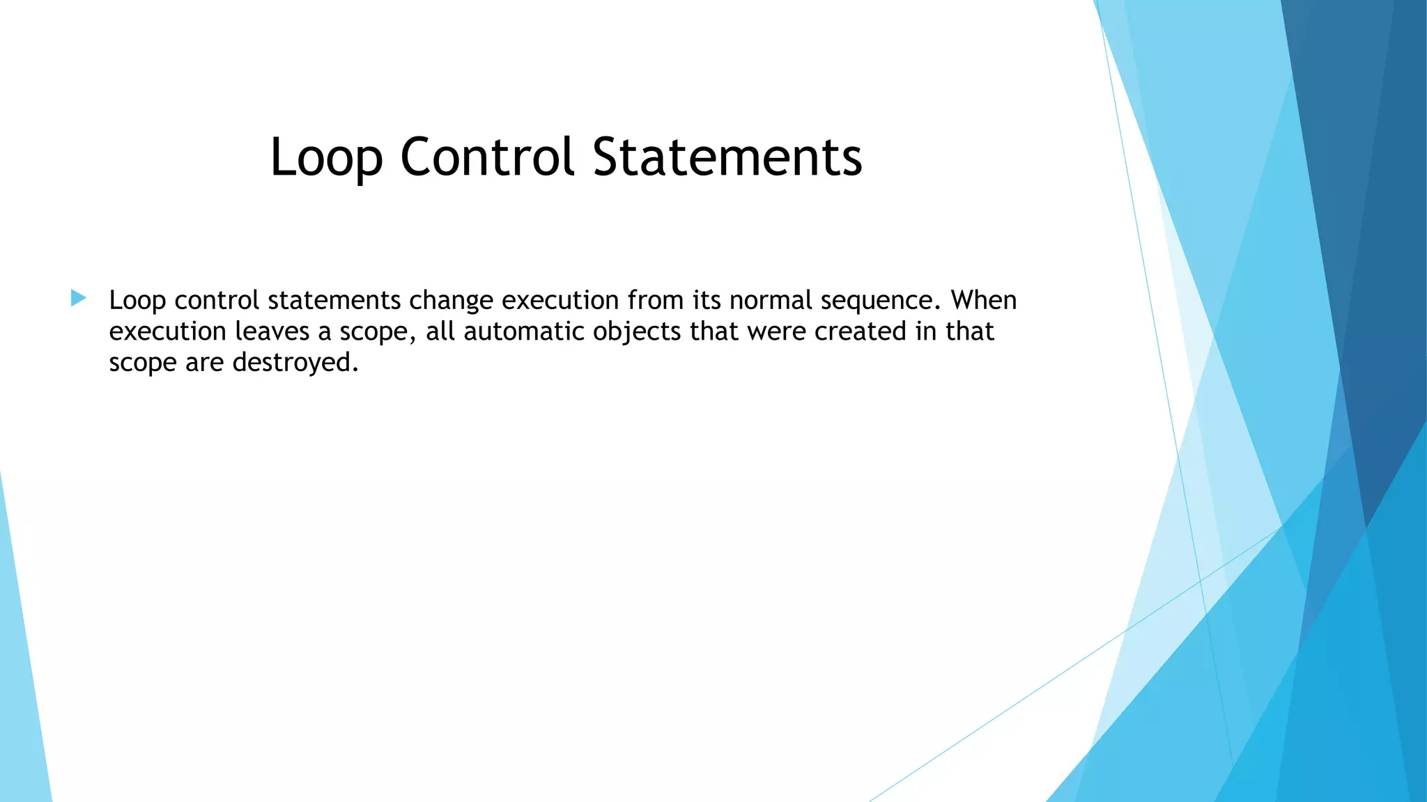  Loop control statements change execution from its normal sequence. When
execution leaves a scope, all automatic objects that were created in that
scope are destroyed.
Loop Control Statements
 