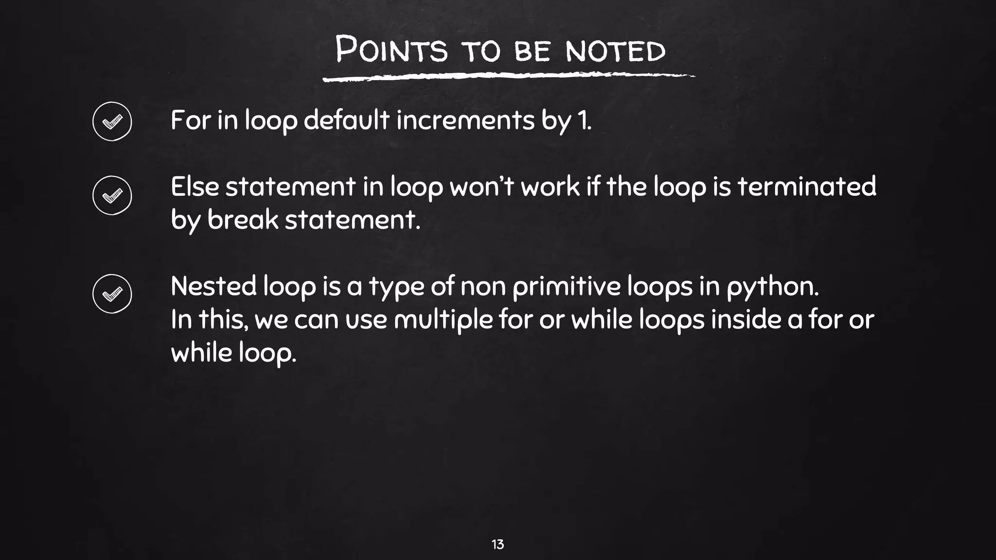 For in loop default increments by 1.
Else statement in loop won’t work if the loop is terminated
by break statement.
Nested loop is a type of non primitive loops in python.
In this, we can use multiple for or while loops inside a for or
while loop.
13
Points to be noted
 