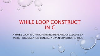WHILE LOOP CONSTRUCT
IN C
A WHILE LOOP IN C PROGRAMMING REPEATEDLY EXECUTES A
TARGET STATEMENT AS LONG AS A GIVEN CONDITION IS TRUE
 