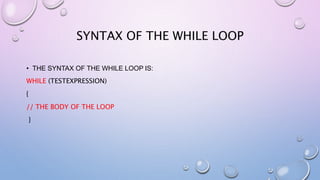 • THE SYNTAX OF THE WHILE LOOP IS:
WHILE (TESTEXPRESSION)
{
// THE BODY OF THE LOOP
}
SYNTAX OF THE WHILE LOOP
 