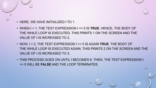 • HERE, WE HAVE INITIALIZED I TO 1.
• WHEN I = 1, THE TEST EXPRESSION I <= 5 IS TRUE. HENCE, THE BODY OF
THE WHILE LOOP IS EXECUTED. THIS PRINTS 1 ON THE SCREEN AND THE
VALUE OF I IS INCREASED TO 2.
• NOW, I = 2, THE TEST EXPRESSION I <= 5 IS AGAIN TRUE. THE BODY OF
THE WHILE LOOP IS EXECUTED AGAIN. THIS PRINTS 2 ON THE SCREEN AND THE
VALUE OF I IS INCREASED TO 3.
• THIS PROCESS GOES ON UNTIL I BECOMES 6. THEN, THE TEST EXPRESSION I
<= 5 WILL BE FALSE AND THE LOOP TERMINATES.
 