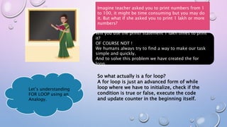 Imagine teacher asked you to print numbers from 1
to 100, it might be time consuming but you may do
it. But what if she asked you to print 1 lakh or more
numbers?
Will you use the printf statement 1 lakh times to print
it?
OF COURSE NOT !
We humans always try to find a way to make our task
simple and quickly.
And to solve this problem we have created the for
loop.
So what actually is a for loop?
A for loop is just an advanced form of while
loop where we have to initialize, check if the
condition is true or false, execute the code
and update counter in the beginning itself.
Let’s understanding
FOR LOOP using an
Analogy.
 