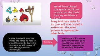 We All have played
this game but did we
realise that the birds
here try to follow a
loop?
Every bird here waits for
its turn and when called it
strikes and the same
process is repeated for
other birds
But the number of birds are
limited and hence we need to
know this since the beginning
other wise we will run out of
birds and pigs remains
undestroyed.
Similarly
Similarly in FOR LOOP we
have to write when do we
need to stop at the very
beginning to prevent an
infinite loop formation.
 