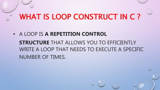 WHAT IS LOOP CONSTRUCT IN C ?
• A LOOP IS A REPETITION CONTROL
STRUCTURE THAT ALLOWS YOU TO EFFICIENTLY
WRITE A LOOP THAT NEEDS TO EXECUTE A SPECIFIC
NUMBER OF TIMES.
 