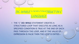 DO-WHILE LOOP CONSTRUCT IN C
LANGUAGE
• THE ‘C’ DO-WHILE STATEMENT CREATES A
STRUCTURED LOOP THAT EXECUTES AS LONG AS A
SPECIFIED CONDITION IS TRUE AT THE END OF EACH
PASS THROUGH THE LOOP, AND IF THE VALUE OF
EXPRESSION IS FALSE THEN THE LOOP IS EXITED.
 