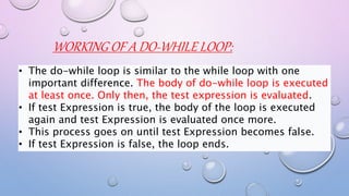 WORKING OF A DO-WHILE LOOP:
• The do-while loop is similar to the while loop with one
important difference. The body of do-while loop is executed
at least once. Only then, the test expression is evaluated.
• If test Expression is true, the body of the loop is executed
again and test Expression is evaluated once more.
• This process goes on until test Expression becomes false.
• If test Expression is false, the loop ends.
 