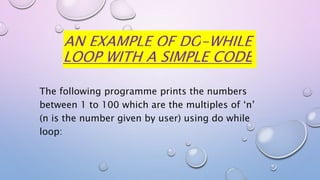AN EXAMPLE OF DO-WHILE
LOOP WITH A SIMPLE CODE
The following programme prints the numbers
between 1 to 100 which are the multiples of ‘n’
(n is the number given by user) using do while
loop:
 