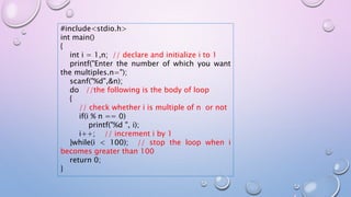 #include<stdio.h>
int main()
{
int i = 1,n; // declare and initialize i to 1
printf("Enter the number of which you want
the multiples.n=");
scanf("%d",&n);
do //the following is the body of loop
{
// check whether i is multiple of n or not
if(i % n == 0)
printf("%d ", i);
i++; // increment i by 1
}while(i < 100); // stop the loop when i
becomes greater than 100
return 0;
}
 