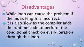 Disadvantages
While loop can cause the problem if
the index length is incorrect.
It is also slow as the compiler adds
the runtime code to perform the
conditional check on every iteration
through this loop.
 