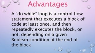 A “do while” loop is a control flow
statement that executes a block of
code at least once, and then
repeatedly executes the block, or
not, depending on a given
Boolean condition at the end of
the block
Advantages
 