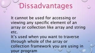 Dissadvantages
It cannot be used for accessing or
viewing any specific element of an
array or collection like array and string
etc.
It’s used when you want to traverse
through whole of the array or
collection framework you are using in
your program
 