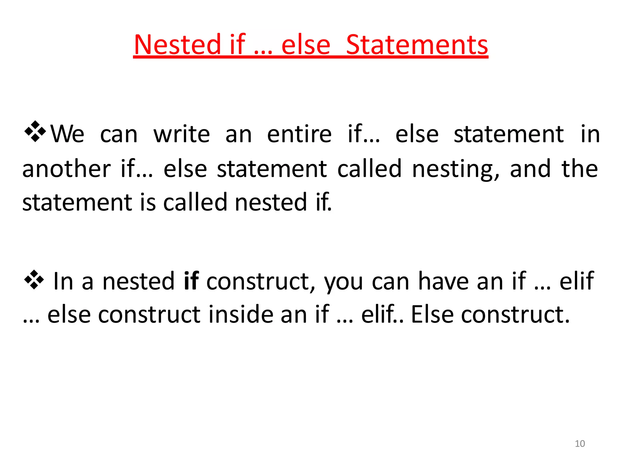 10
Nested if … else Statements
We can write an entire if… else statement in
another if… else statement called nesting, and the
statement is called nested if.
 In a nested if construct, you can have an if … elif
… else construct inside an if … elif.. Else construct.
 