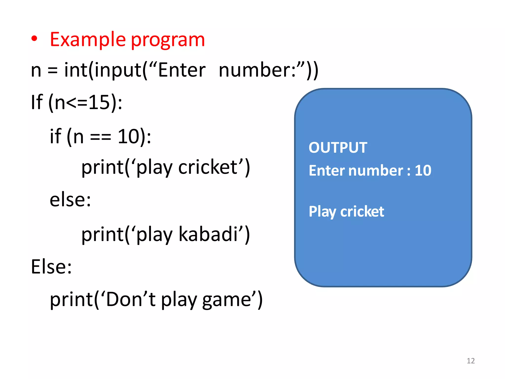 • Example program
n = int(input(“Enter number:”))
If (n<=15):
if (n == 10):
print(‘play cricket’)
else:
print(‘play kabadi’)
Else:
print(‘Don’t play game’)
OUTPUT
Enter number : 10
12
Play cricket
 