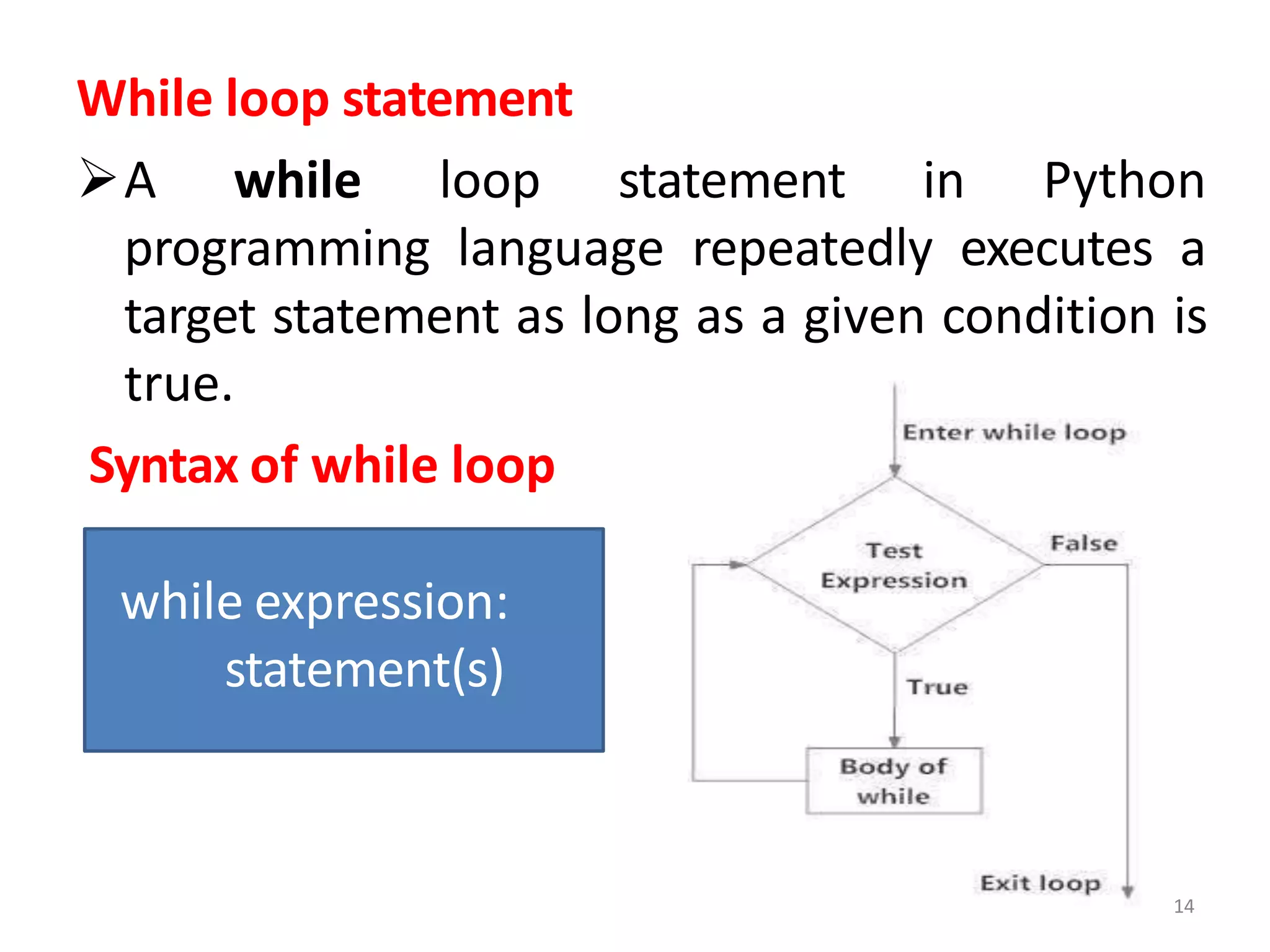 While loop statement
A while loop statement in Python
programming language repeatedly executes a
target statement as long as a given condition is
true.
Syntax of while loop
while expression:
statement(s)
14
 