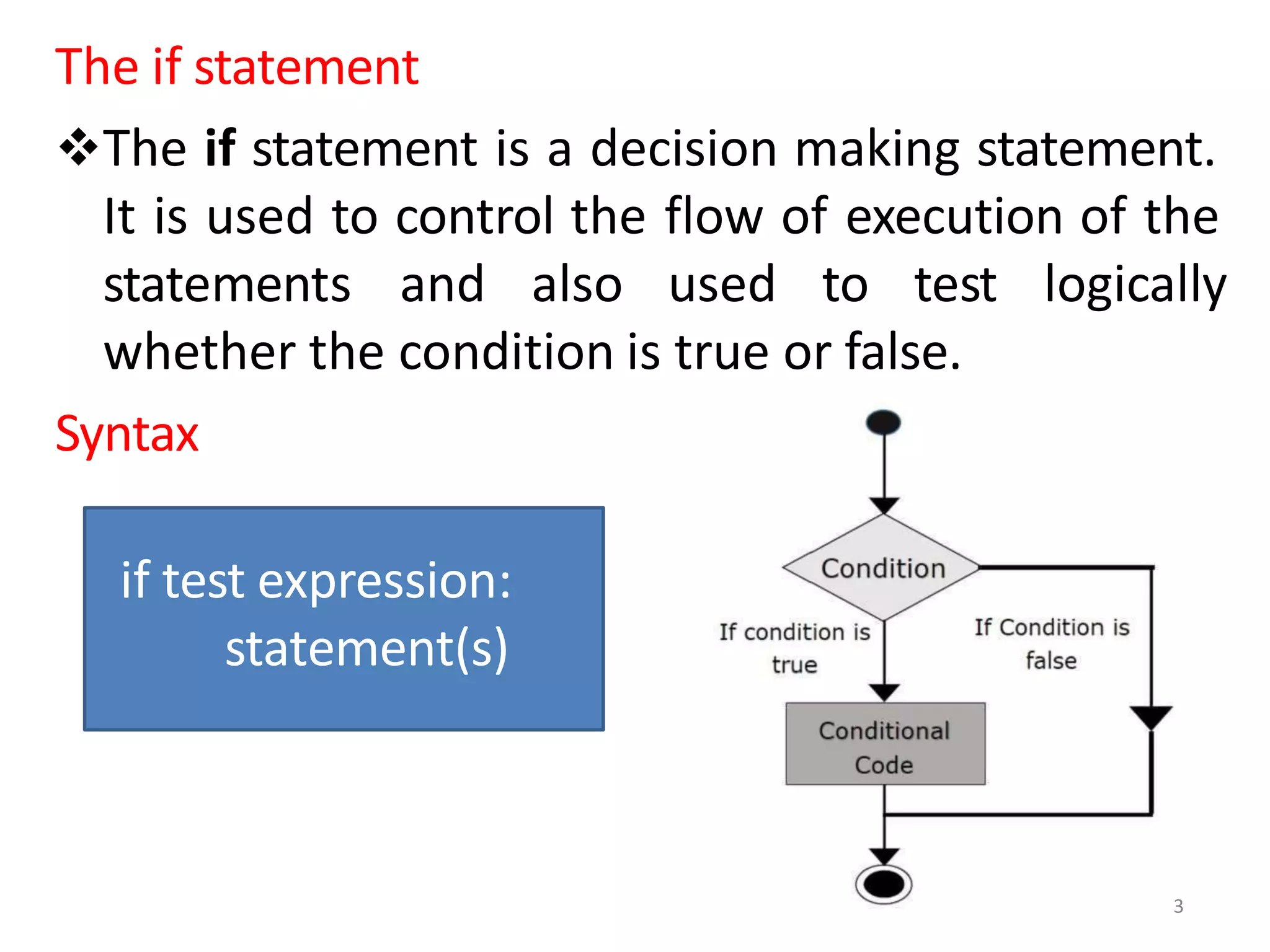 The if statement
The if statement is a decision making statement.
It is used to control the flow of execution of the
logically
statements and also used to test
whether the condition is true or false.
Syntax
if test expression:
statement(s)
3
 