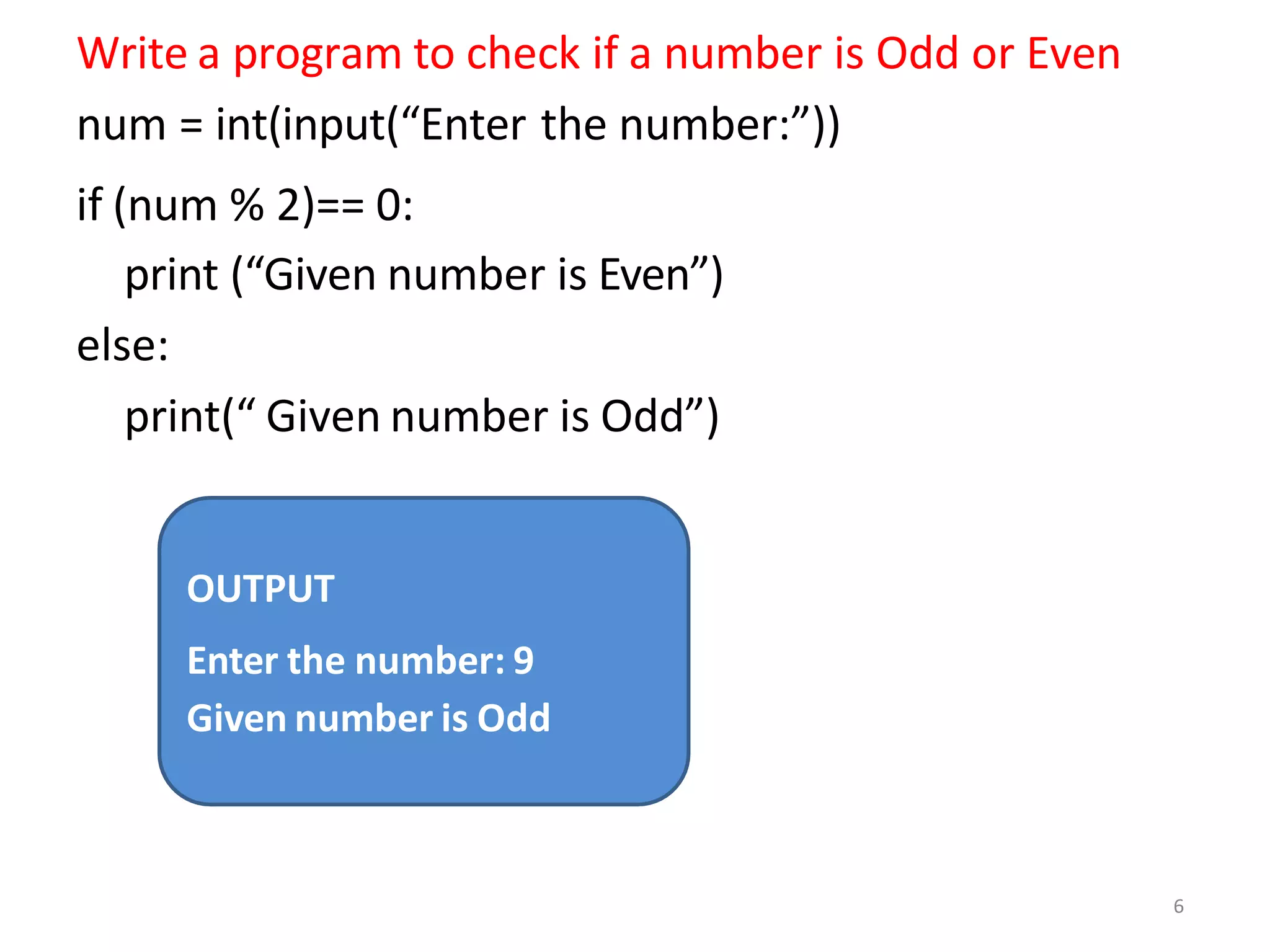 Write a program to check if a number is Odd or Even
num = int(input(“Enter the number:”))
if (num % 2)== 0:
print (“Given number is Even”)
else:
print(“ Given number is Odd”)
OUTPUT
Enter the number: 9
Given number is Odd
6
 