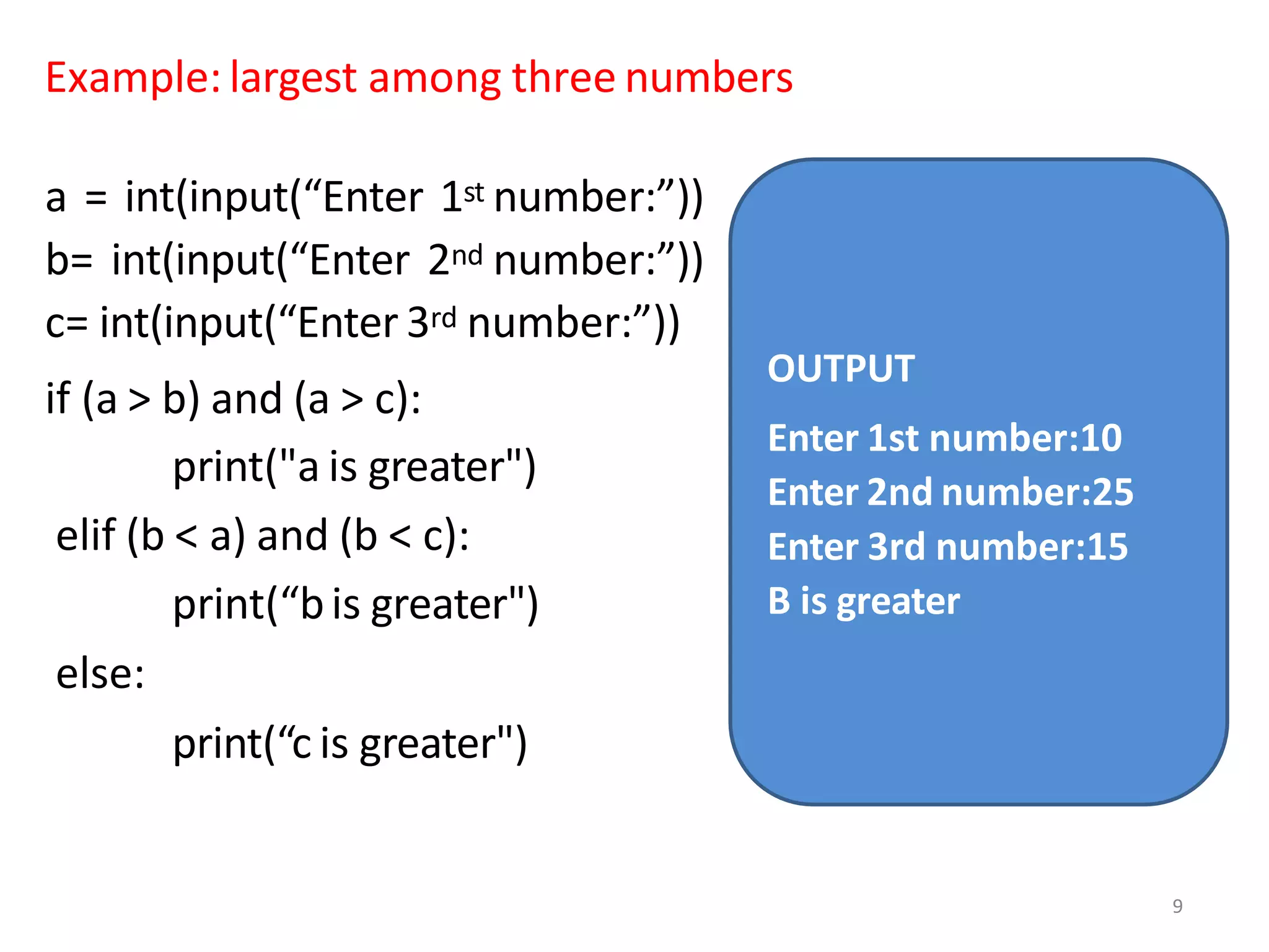 Example: largest among three numbers
a = int(input(“Enter 1st number:”))
b= int(input(“Enter 2nd number:”))
c= int(input(“Enter 3rd number:”))
if (a > b) and (a > c):
print("a is greater")
elif (b < a) and (b < c):
print(“bis greater")
else:
print(“c is greater")
OUTPUT
Enter 1st number:10
Enter 2nd number:25
Enter 3rd number:15
B is greater
9
 